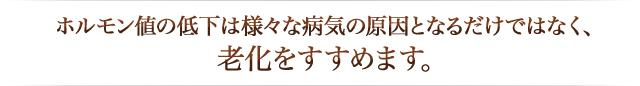 ホルモン値の低下は様々な病気の原因となるだけではなく、 老化をすすめます。